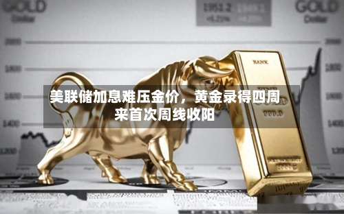 美联储加息难压金价	，黄金录得四周来首次周线收阳-第2张图片