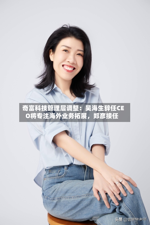 奇富科技管理层调整：吴海生辞任CEO将专注海外业务拓展，郑彦接任-第2张图片