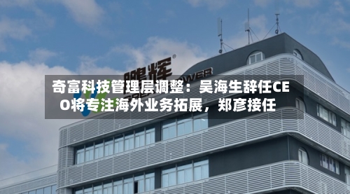 奇富科技管理层调整：吴海生辞任CEO将专注海外业务拓展，郑彦接任