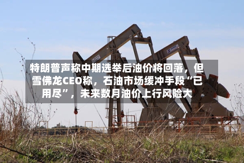 特朗普声称中期选举后油价将回落，但雪佛龙CEO称，石油市场缓冲手段“已用尽”，未来数月油价上行风险大