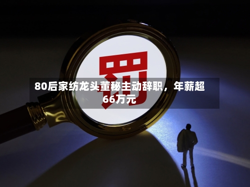 80后家纺龙头董秘主动辞职，年薪超66万元-第2张图片