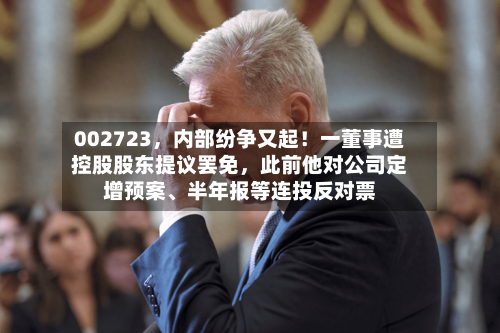 002723，内部纷争又起！一董事遭控股股东提议罢免，此前他对公司定增预案、半年报等连投反对票