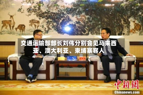 交通运输部部长刘伟分别会见马来西亚、澳大利亚、柬埔寨客人-第2张图片