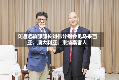 交通运输部部长刘伟分别会见马来西亚	、澳大利亚、柬埔寨客人-第3张图片