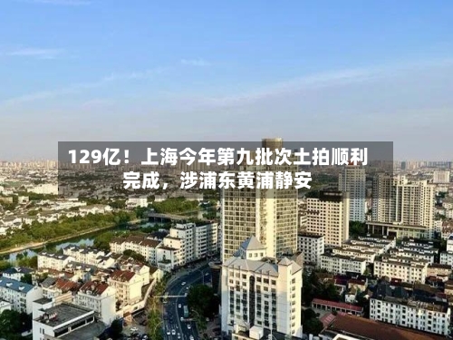 129亿！上海今年第九批次土拍顺利完成，涉浦东黄浦静安-第2张图片