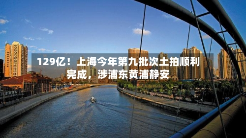 129亿！上海今年第九批次土拍顺利完成，涉浦东黄浦静安