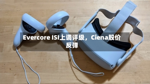 Evercore ISI上调评级，Ciena股价反弹-第1张图片