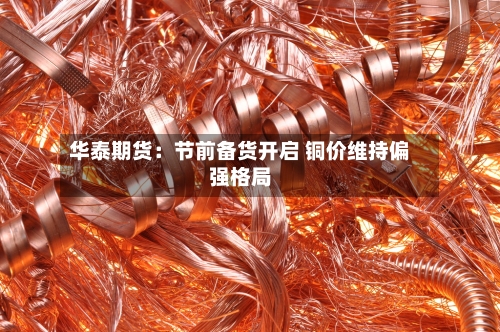 华泰期货：节前备货开启 铜价维持偏强格局-第3张图片