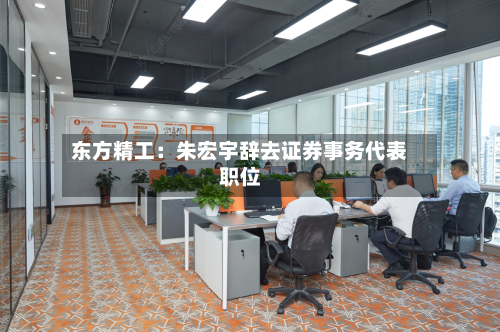 东方精工:朱宏宇辞去证券事务代表职位-第3张图片