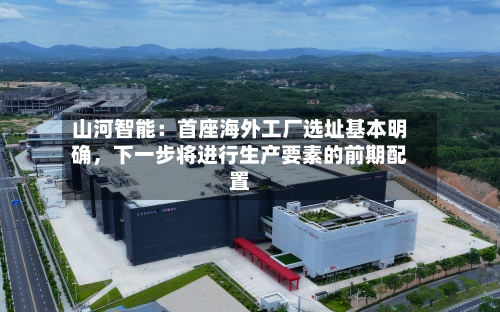 山河智能：首座海外工厂选址基本明确，下一步将进行生产要素的前期配置-第2张图片