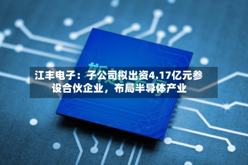 江丰电子：子公司拟出资4.17亿元参设合伙企业，布局半导体产业