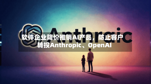 软件企业降价推销AI产品，防止客户转投Anthropic、OpenAI