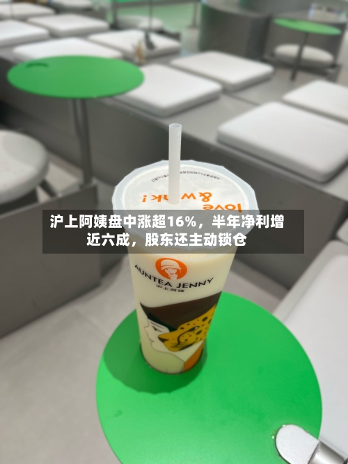 沪上阿姨盘中涨超16%，半年净利增近六成	，股东还主动锁仓-第1张图片