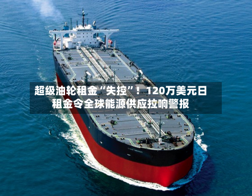 超级油轮租金“失控”！120万美元日租金令全球能源供应拉响警报-第3张图片