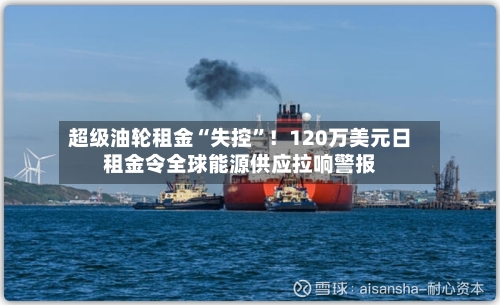 超级油轮租金“失控”！120万美元日租金令全球能源供应拉响警报-第1张图片