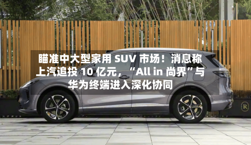 瞄准中大型家用 SUV 市场！消息称上汽追投 10 亿元	，“All in 尚界”与华为终端进入深化协同-第3张图片