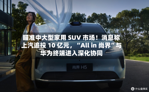 瞄准中大型家用 SUV 市场！消息称上汽追投 10 亿元，“All in 尚界”与华为终端进入深化协同-第2张图片