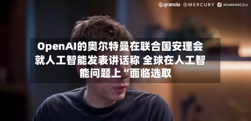 OpenAI的奥尔特曼在联合国安理会就人工智能发表讲话称 全球在人工智能问题上“面临选取	”-第2张图片