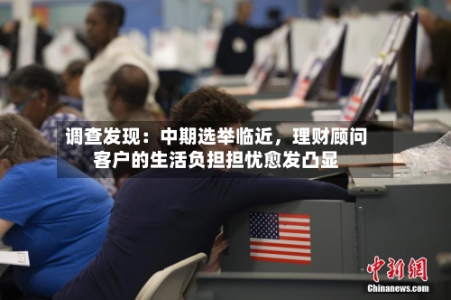 调查发现：中期选举临近，理财顾问客户的生活负担担忧愈发凸显