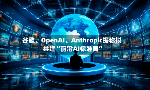 谷歌、OpenAI	、Anthropic据称拟共建“前沿AI标准局”-第3张图片