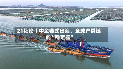 21社论丨中企链式出海，全球产供链的“稳定器”