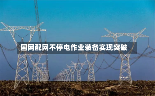 国网配网不停电作业装备实现突破