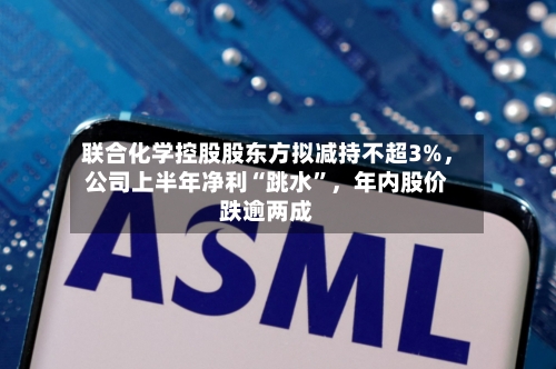 联合化学控股股东方拟减持不超3%，公司上半年净利“跳水”	，年内股价跌逾两成-第3张图片