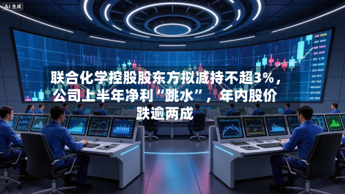 联合化学控股股东方拟减持不超3%	，公司上半年净利“跳水”，年内股价跌逾两成-第2张图片