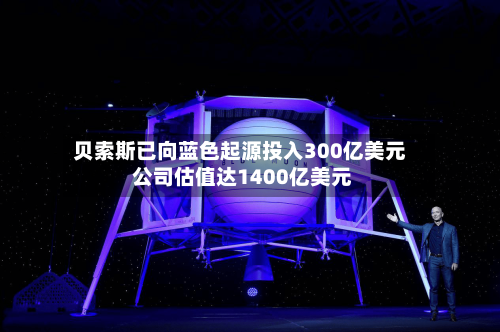 贝索斯已向蓝色起源投入300亿美元 公司估值达1400亿美元
