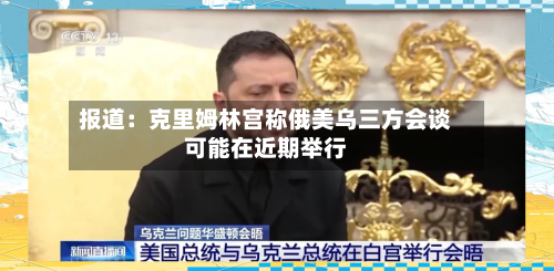 报道：克里姆林宫称俄美乌三方会谈可能在近期举行
