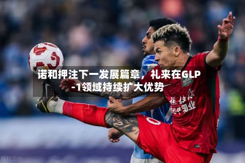 诺和押注下一发展篇章，礼来在GLP‑1领域持续扩大优势-第3张图片