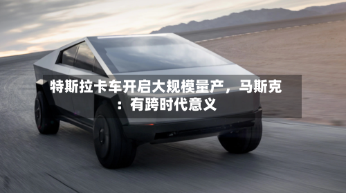 特斯拉卡车开启大规模量产,马斯克:有跨时代意义