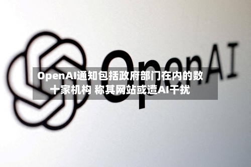 OpenAI通知包括政府部门在内的数十家机构 称其网站或遭AI干扰-第1张图片