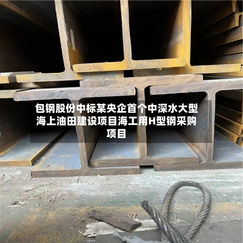 包钢股份中标某央企首个中深水大型海上油田建设项目海工用H型钢采购项目-第3张图片