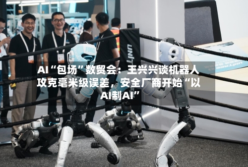 AI“包场”数贸会：王兴兴谈机器人攻克毫米级误差，安全厂商开始“以AI制AI	”-第3张图片