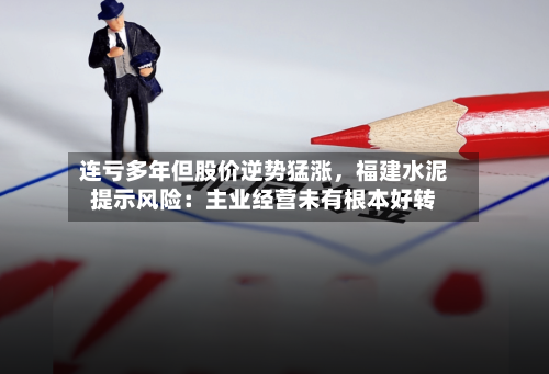 连亏多年但股价逆势猛涨，福建水泥提示风险：主业经营未有根本好转-第2张图片