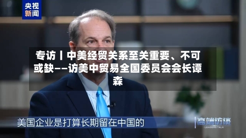 专访丨中美经贸关系至关重要、不可或缺——访美中贸易全国委员会会长谭森
