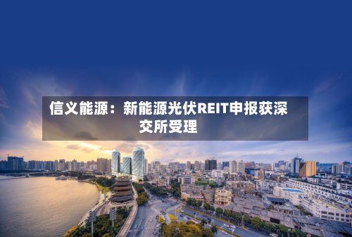 信义能源:新能源光伏REIT申报获深交所受理