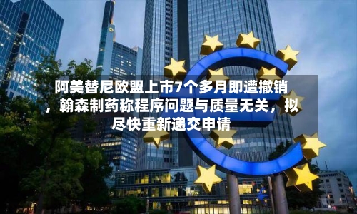 阿美替尼欧盟上市7个多月即遭撤销，翰森制药称程序问题与质量无关	，拟尽快重新递交申请-第2张图片