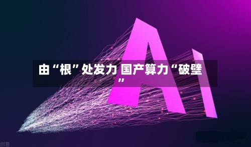 由“根”处发力 国产算力“破壁”-第3张图片