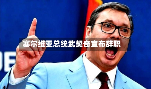 塞尔维亚总统武契奇宣布辞职-第2张图片