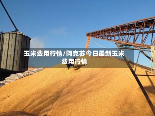 玉米费用行情/阿克苏今日最新玉米费用行情-第2张图片
