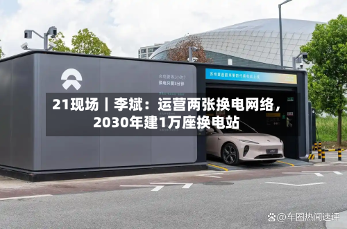 21现场｜李斌：运营两张换电网络	，2030年建1万座换电站-第3张图片
