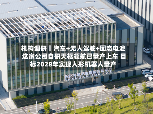 机构调研丨汽车+无人驾驶+固态电池 这家公司自研天枢领航已量产上车 目标2028年实现人形机器人量产