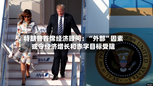 特朗普首席经济顾问：“外部”因素或令经济增长和赤字目标受阻