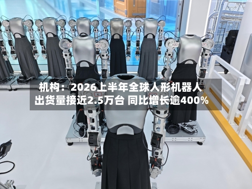 机构：2026上半年全球人形机器人出货量接近2.5万台 同比增长逾400%-第2张图片
