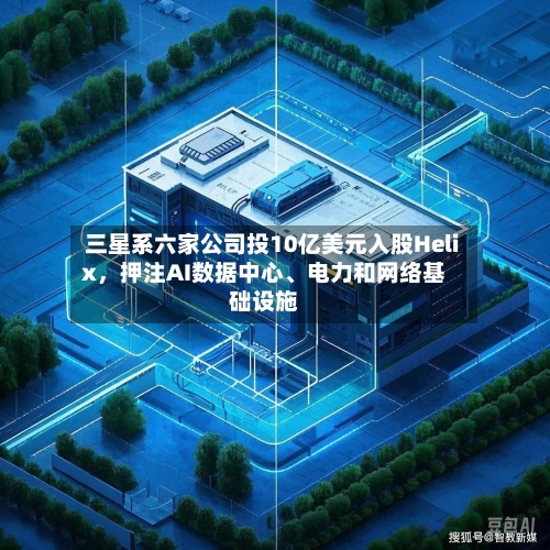 三星系六家公司投10亿美元入股Helix，押注AI数据中心	、电力和网络基础设施-第2张图片