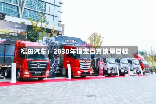 福田汽车:2030年锚定百万销量目标-第3张图片