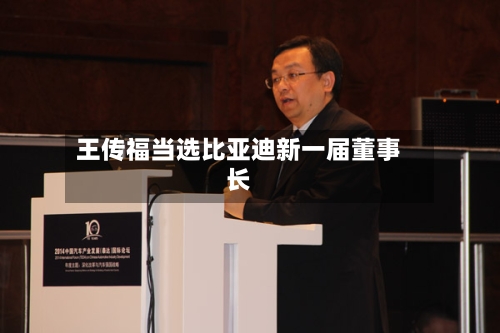 王传福当选比亚迪新一届董事长-第3张图片