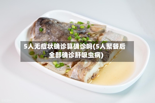 5人无症状确诊算确诊吗(5人聚餐后全部确诊肝吸虫病)-第2张图片